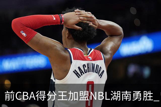 前CBA得分王加盟NBL湖南勇胜 曾单场狂砍74分