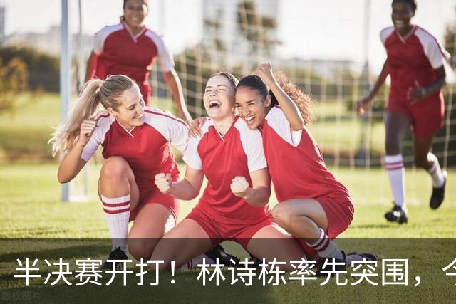 半决赛开打！林诗栋率先突围，今日多场中日硬碰硬
