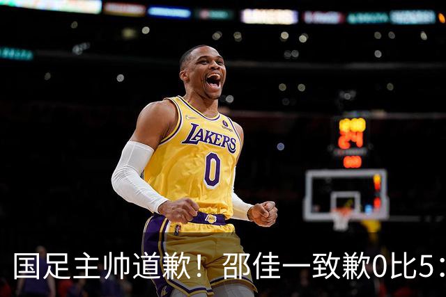 国足主帅道歉！邵佳一致歉0比5：责任在我 年轻教练也会犯错