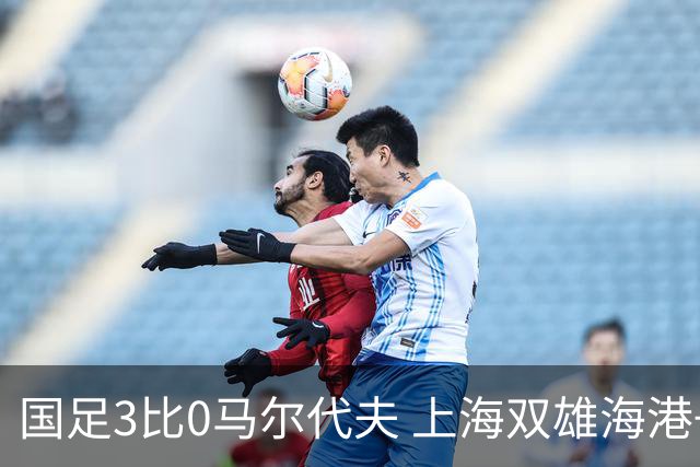 国足3比0马尔代夫 上海双雄海港+申花没一个进首发