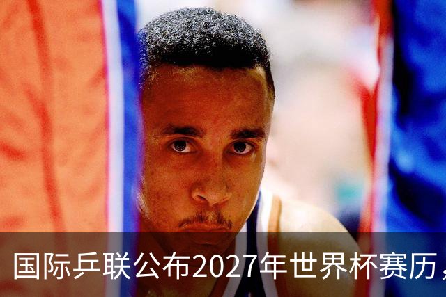 国际乒联公布2027年世界杯赛历，成都混团世界杯成绩直接关联奥运资格