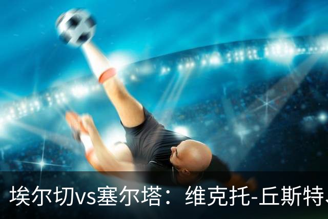埃尔切vs塞尔塔：维克托-丘斯特、勒马尔首发，马科斯-阿隆索、莫里巴出战