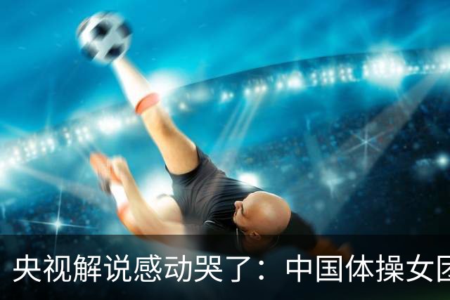 央视解说感动哭了：中国体操女团赢了不可战胜的队伍 也恭喜日本队