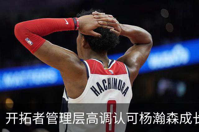 开拓者管理层高调认可杨瀚森成长，新赛季却连稳定轮换都不肯给？