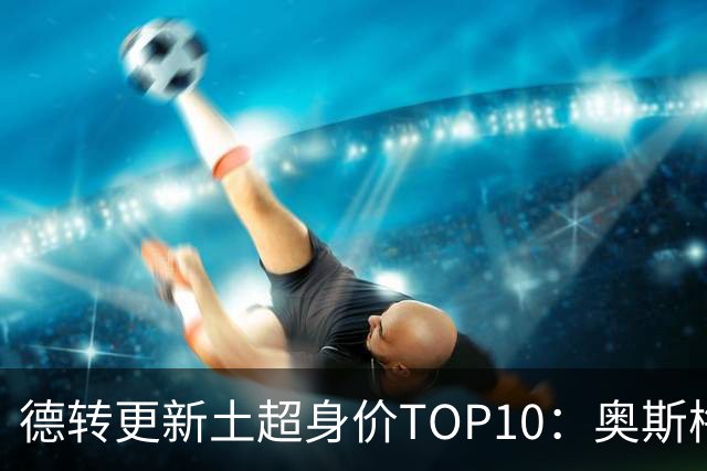德转更新土超身价TOP10：奥斯梅恩、格林伍德、莱奥、DV9前4