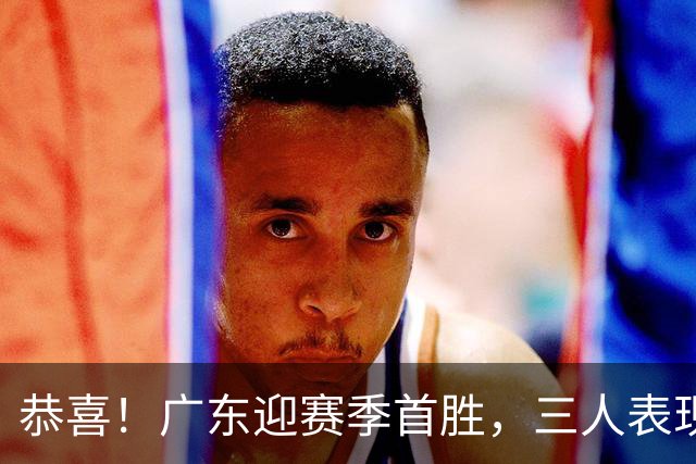 恭喜！广东迎赛季首胜，三人表现上佳，外教这么说，王博一针见血