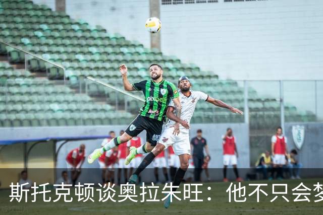 斯托克顿谈奥拉朱旺：他不只会梦幻脚步 攻防两端都极难对付