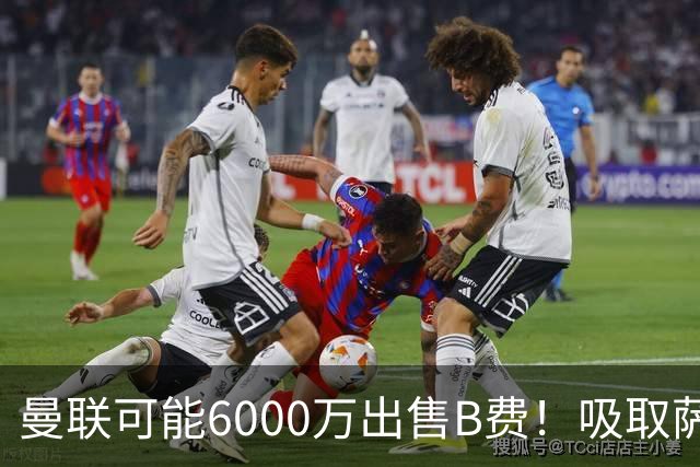 曼联可能6000万出售B费！吸取萨拉赫教训，拉爵不排除卖队长建球场
