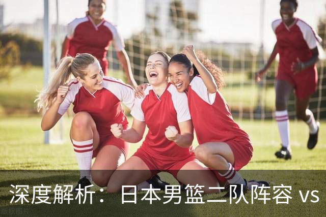 深度解析：日本男篮二队阵容 vs 中国男篮，胜负手在哪里？