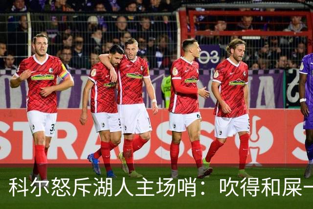 科尔怒斥湖人主场哨：吹得和屎一样，其他球馆不会这么吹