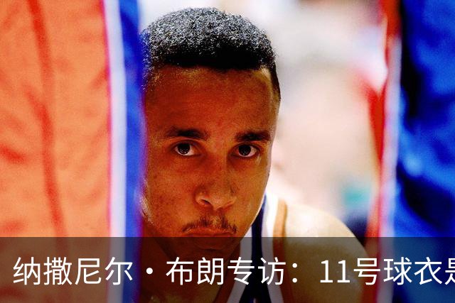 纳撒尼尔·布朗专访：11号球衣是进攻本能与从小就藏不住的雄心