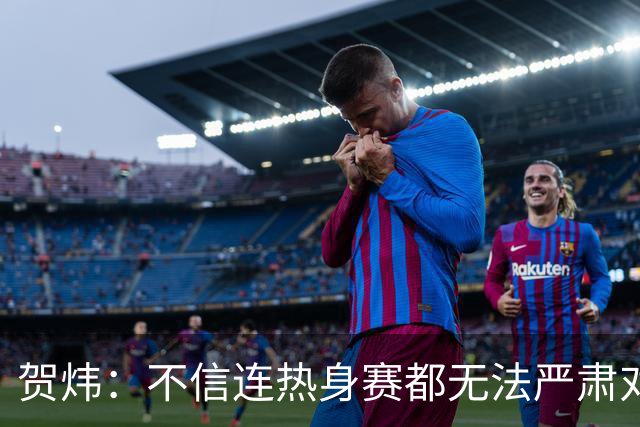 贺炜：不信连热身赛都无法严肃对待的人 能够打好真正战斗