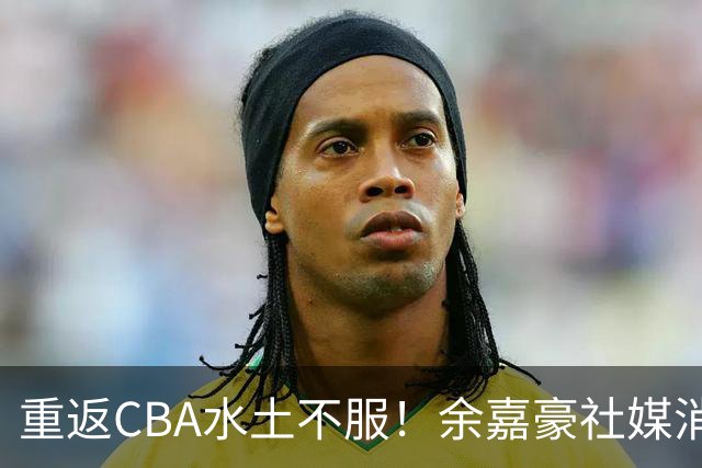 重返CBA水土不服！余嘉豪社媒消极回应网友：我已经“死”了