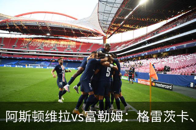 阿斯顿维拉vs富勒姆：格雷茨卡、尼古拉-雅克松首发，莱诺、贡萨洛-加西亚出战