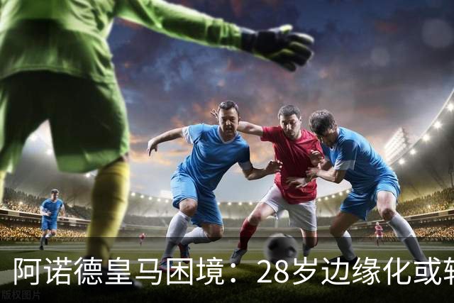 阿诺德皇马困境：28岁边缘化或转会
