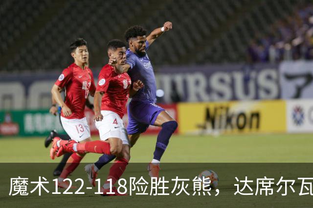 魔术122-118险胜灰熊，达席尔瓦19+5，布泽尔16+6