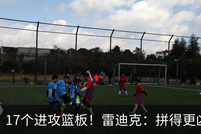 17个进攻篮板！雷迪克：拼得更凶才能赢球