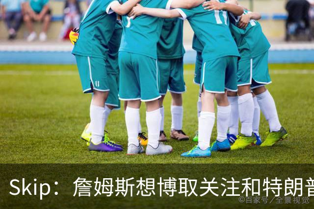Skip：詹姆斯想博取关注&特朗普只是在玩政治 但LBJ场下是好榜样