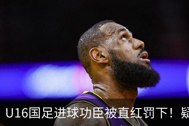 U16国足进球功臣被直红罚下！疑似朝对手吐口水 张耀坤面色铁青